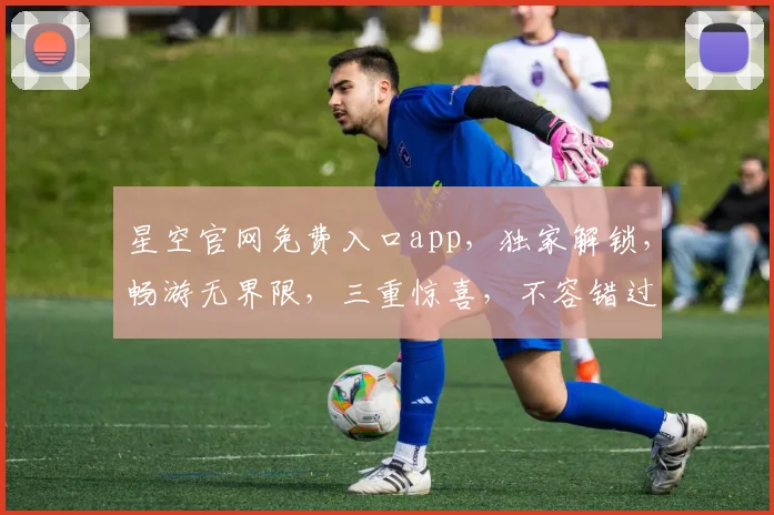 星空官网免费入口app，独家解锁，畅游无界限，三重惊喜，不容错过