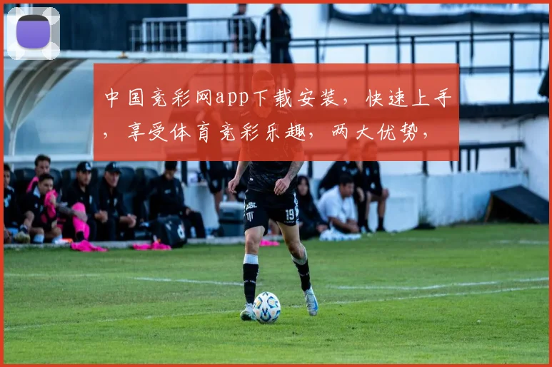 中国竞彩网app下载安装，快速上手，享受体育竞彩乐趣，两大优势，不容错过