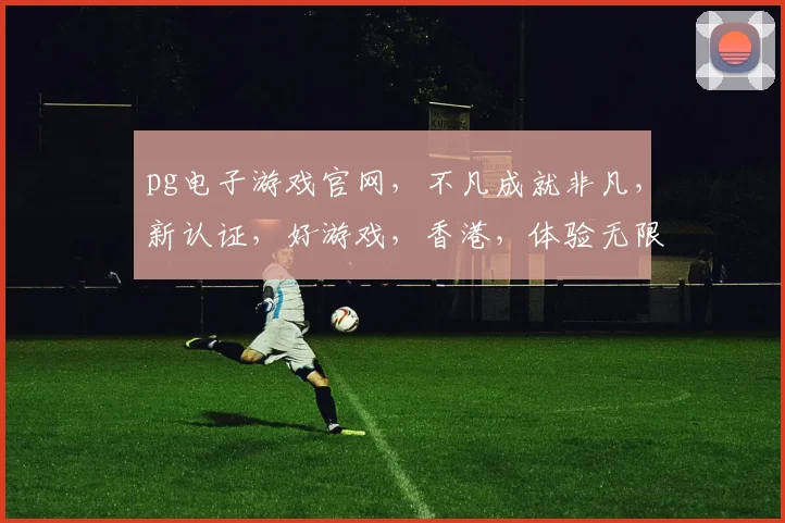 pg电子游戏官网，不凡成就非凡，新认证，好游戏，香港，体验无限，乐趣连连...