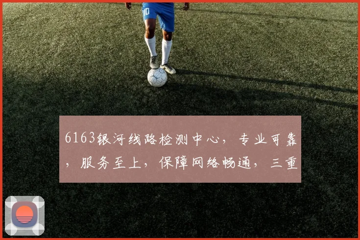 6163银河线路检测中心，专业可靠，服务至上，保障网络畅通，三重保障，值得信赖