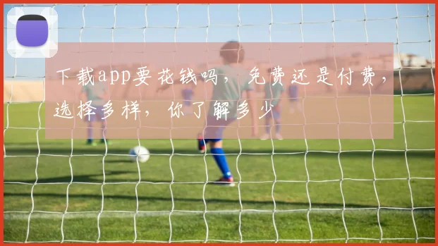 下载app要花钱吗，免费还是付费，选择多样，你了解多少