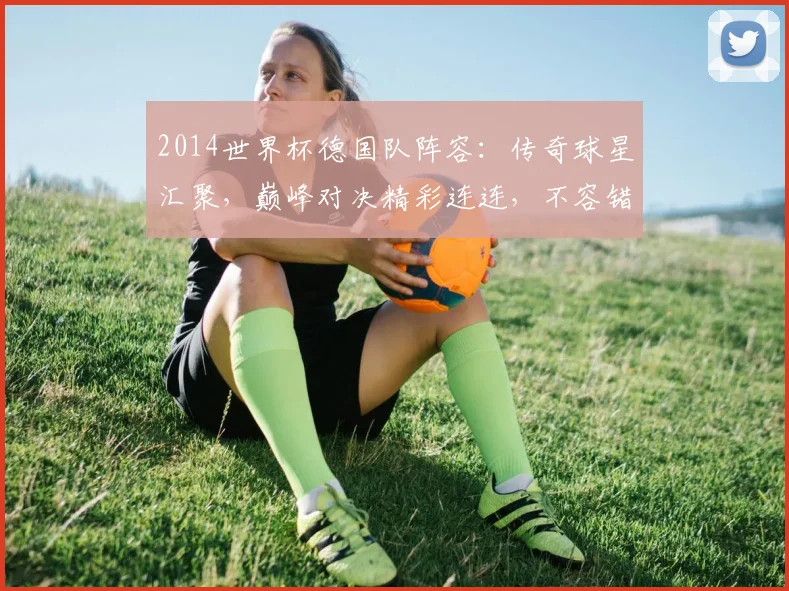 2014世界杯德国队阵容：传奇球星汇聚，巅峰对决精彩连连，不容错过
